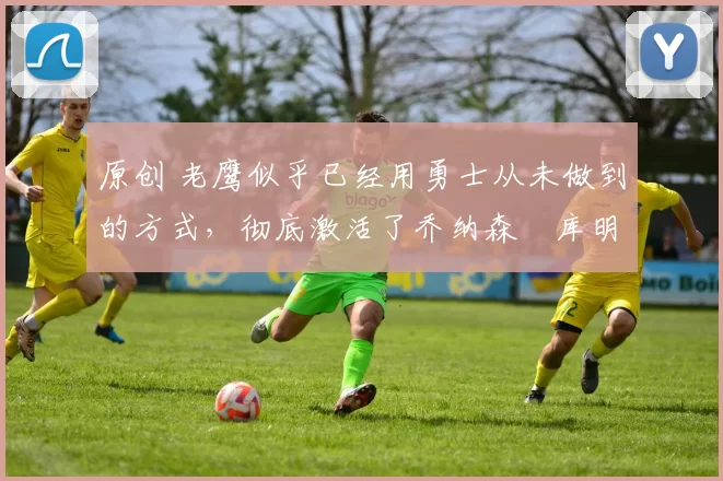 原创 老鹰似乎已经用勇士从未做到的方式，彻底激活了乔纳森・库明加