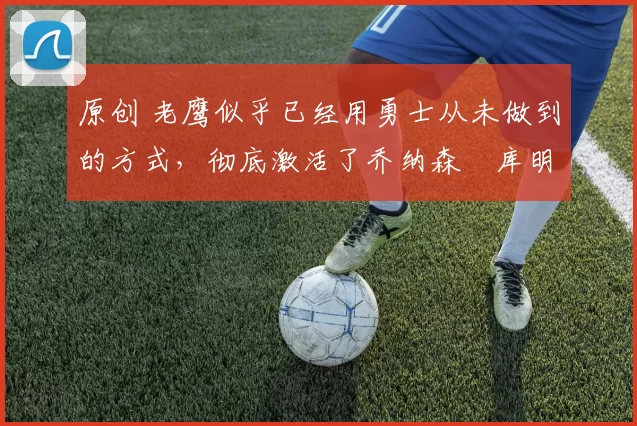 原创 老鹰似乎已经用勇士从未做到的方式，彻底激活了乔纳森・库明加