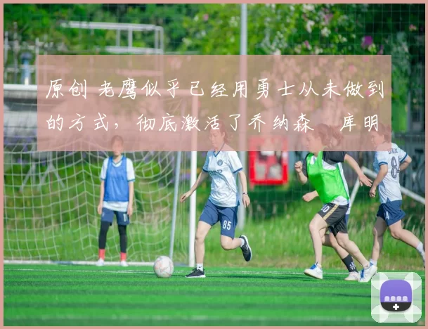 原创 老鹰似乎已经用勇士从未做到的方式，彻底激活了乔纳森・库明加