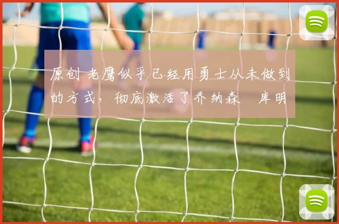 原创 老鹰似乎已经用勇士从未做到的方式,彻底激活了乔纳森・库明加