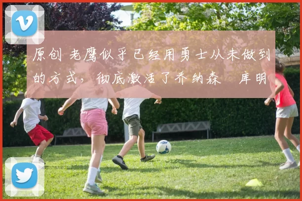 原创 老鹰似乎已经用勇士从未做到的方式，彻底激活了乔纳森・库明加