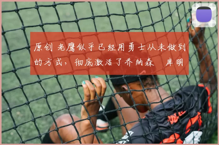 原创 老鹰似乎已经用勇士从未做到的方式，彻底激活了乔纳森・库明加