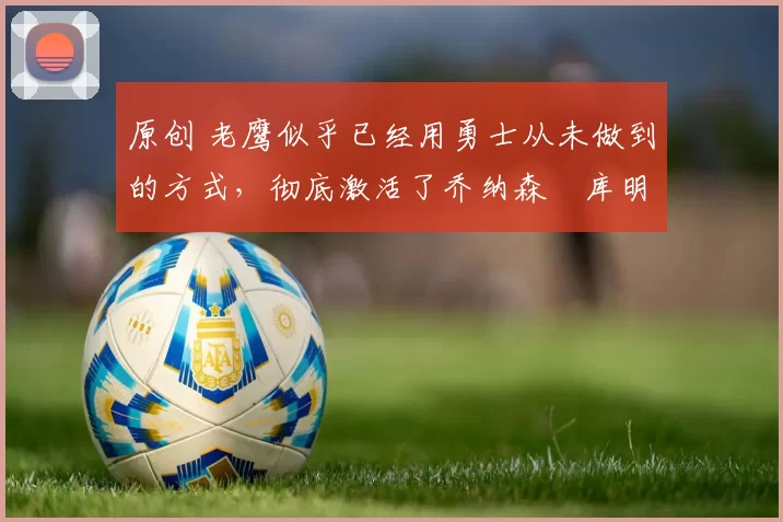 原创 老鹰似乎已经用勇士从未做到的方式,彻底激活了乔纳森・库明加