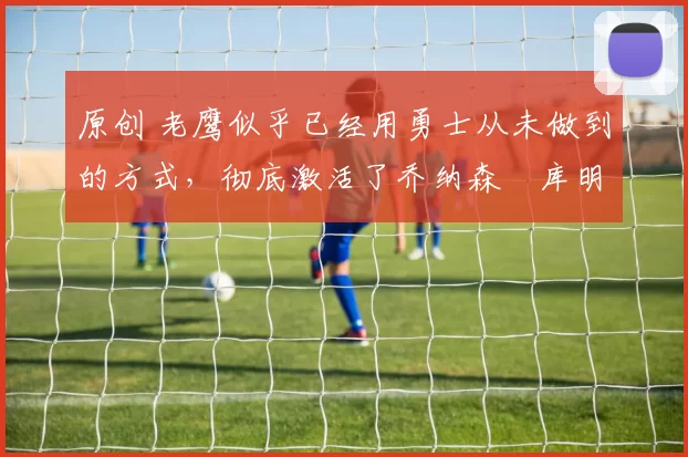 原创 老鹰似乎已经用勇士从未做到的方式，彻底激活了乔纳森・库明加