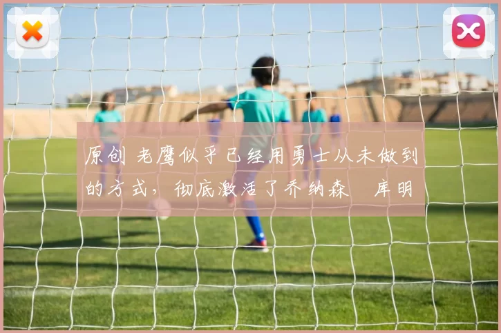 原创 老鹰似乎已经用勇士从未做到的方式,彻底激活了乔纳森・库明加