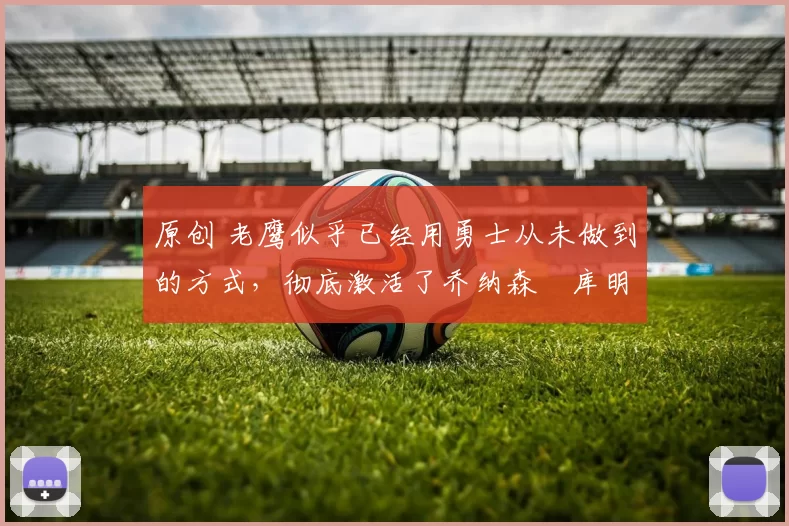 原创 老鹰似乎已经用勇士从未做到的方式，彻底激活了乔纳森・库明加