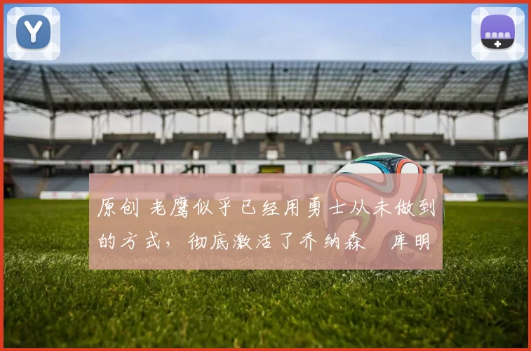 原创 老鹰似乎已经用勇士从未做到的方式，彻底激活了乔纳森・库明加