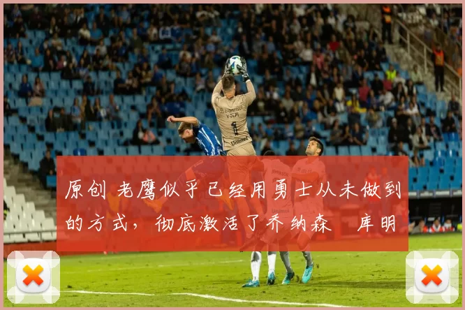 原创 老鹰似乎已经用勇士从未做到的方式,彻底激活了乔纳森・库明加