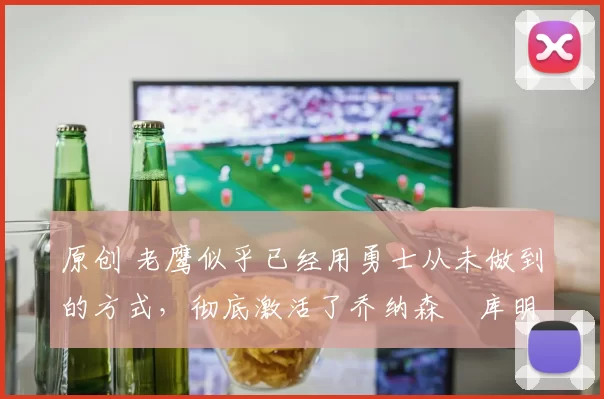 原创 老鹰似乎已经用勇士从未做到的方式,彻底激活了乔纳森・库明加