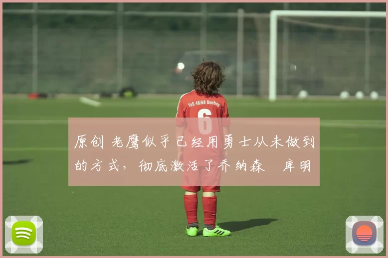 原创 老鹰似乎已经用勇士从未做到的方式,彻底激活了乔纳森・库明加