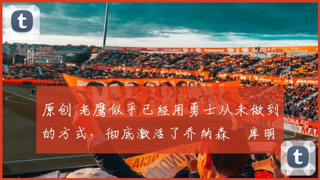 原创 老鹰似乎已经用勇士从未做到的方式,彻底激活了乔纳森・库明加