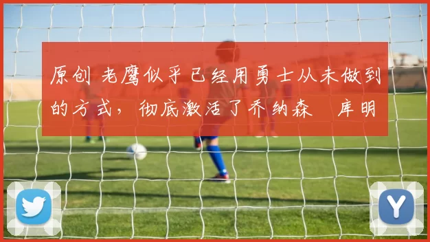 原创 老鹰似乎已经用勇士从未做到的方式,彻底激活了乔纳森・库明加