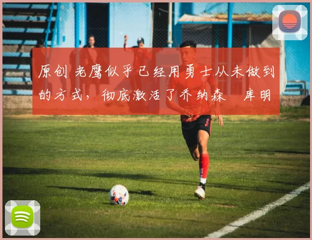 原创 老鹰似乎已经用勇士从未做到的方式,彻底激活了乔纳森・库明加