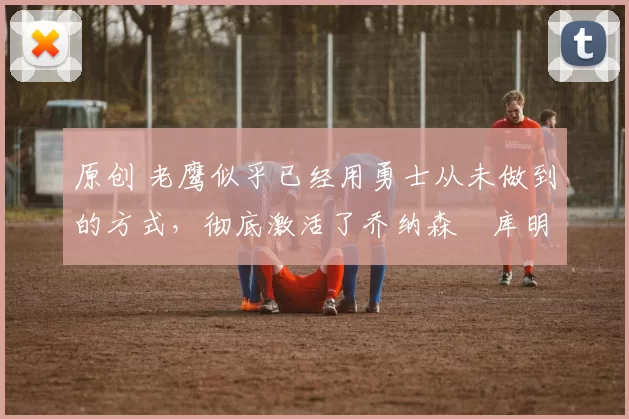 原创 老鹰似乎已经用勇士从未做到的方式，彻底激活了乔纳森・库明加