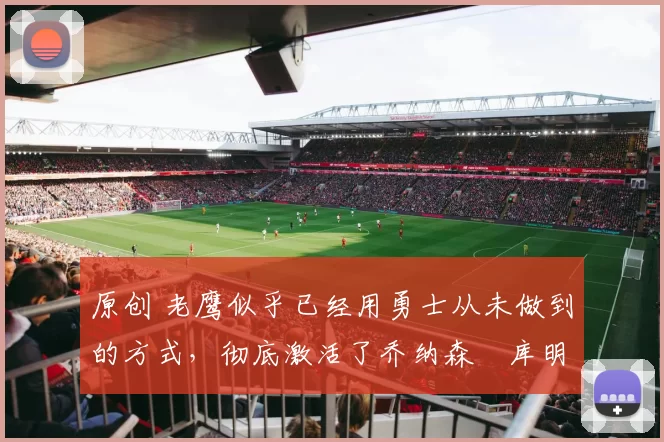 原创 老鹰似乎已经用勇士从未做到的方式，彻底激活了乔纳森・库明加