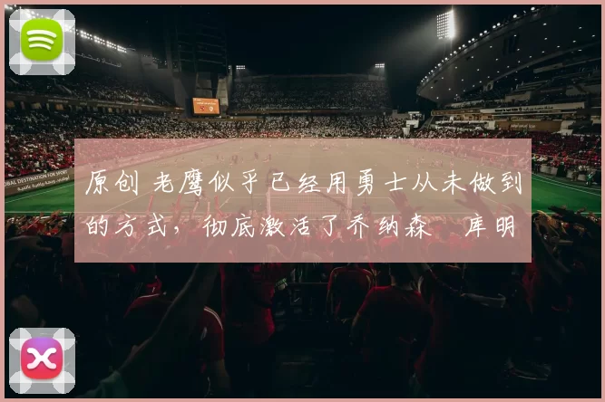 原创 老鹰似乎已经用勇士从未做到的方式,彻底激活了乔纳森・库明加