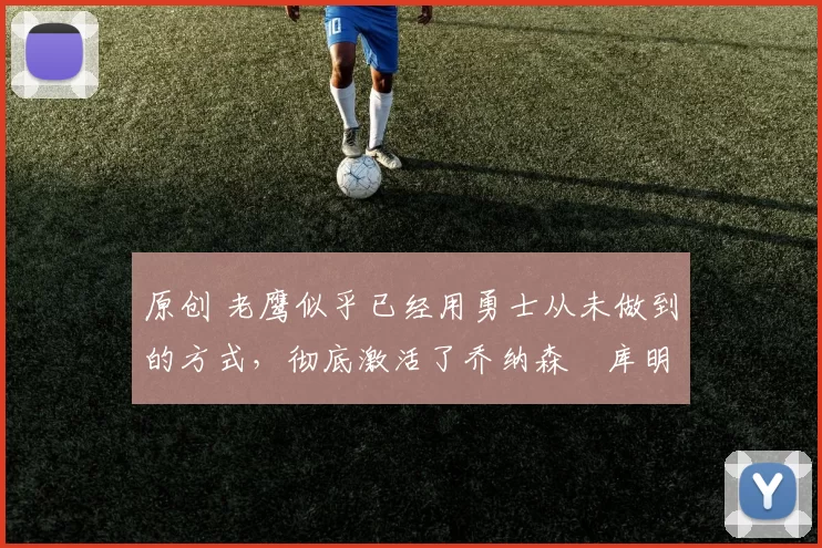 原创 老鹰似乎已经用勇士从未做到的方式，彻底激活了乔纳森・库明加