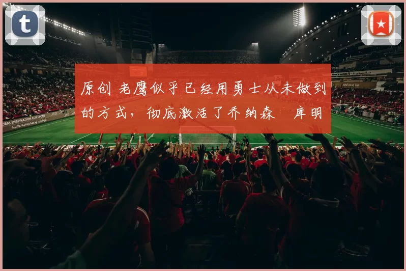 原创 老鹰似乎已经用勇士从未做到的方式，彻底激活了乔纳森・库明加