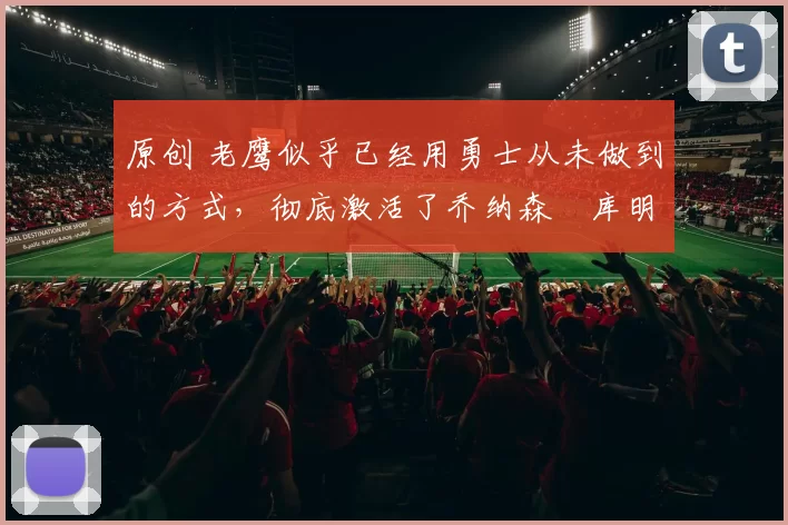 原创 老鹰似乎已经用勇士从未做到的方式，彻底激活了乔纳森・库明加