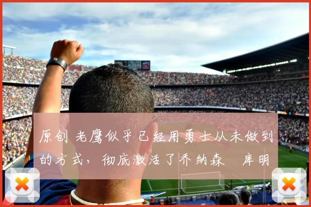 原创 老鹰似乎已经用勇士从未做到的方式，彻底激活了乔纳森・库明加