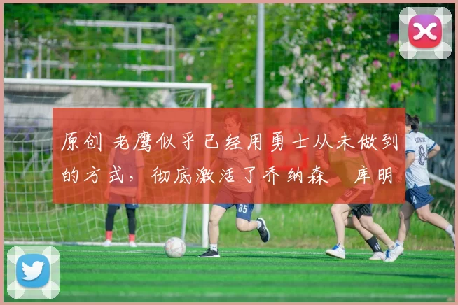 原创 老鹰似乎已经用勇士从未做到的方式，彻底激活了乔纳森・库明加