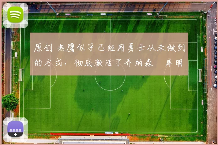 原创 老鹰似乎已经用勇士从未做到的方式，彻底激活了乔纳森・库明加