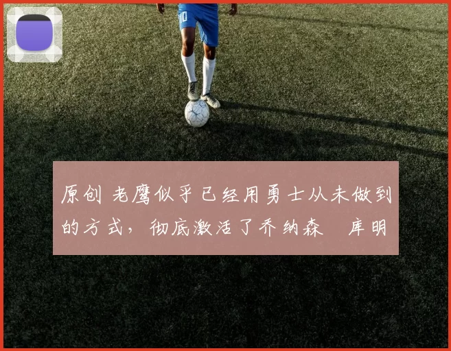 原创 老鹰似乎已经用勇士从未做到的方式，彻底激活了乔纳森・库明加