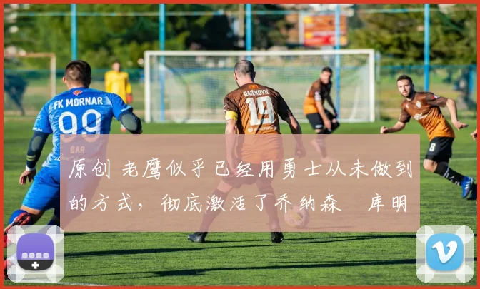 原创 老鹰似乎已经用勇士从未做到的方式，彻底激活了乔纳森・库明加