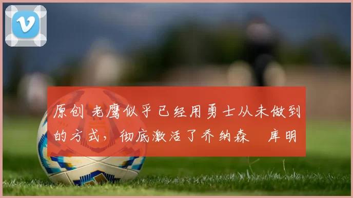 原创 老鹰似乎已经用勇士从未做到的方式,彻底激活了乔纳森・库明加