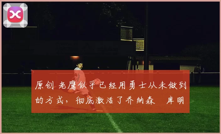 原创 老鹰似乎已经用勇士从未做到的方式,彻底激活了乔纳森・库明加