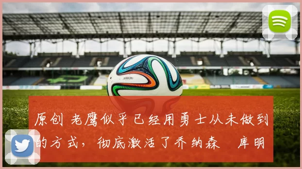 原创 老鹰似乎已经用勇士从未做到的方式，彻底激活了乔纳森・库明加