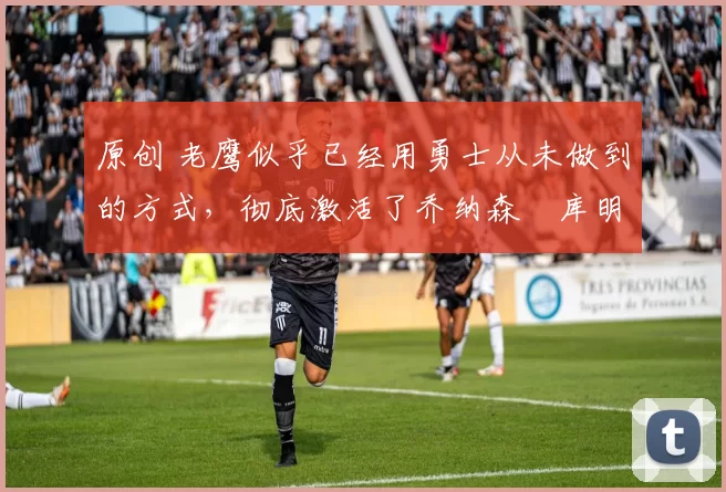 原创 老鹰似乎已经用勇士从未做到的方式，彻底激活了乔纳森・库明加