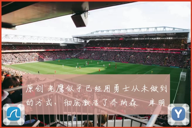 原创 老鹰似乎已经用勇士从未做到的方式，彻底激活了乔纳森・库明加