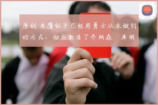 原创 老鹰似乎已经用勇士从未做到的方式，彻底激活了乔纳森・库明加