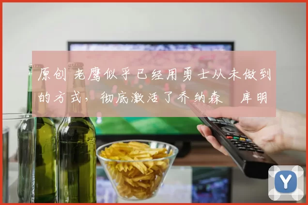 原创 老鹰似乎已经用勇士从未做到的方式，彻底激活了乔纳森・库明加