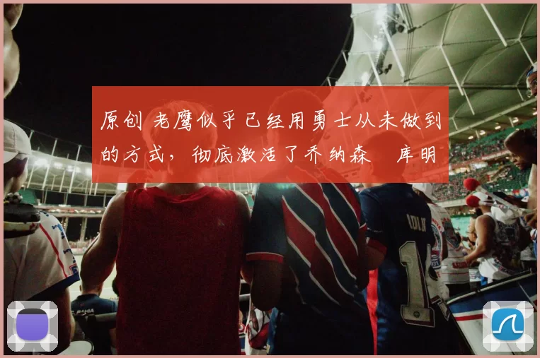 原创 老鹰似乎已经用勇士从未做到的方式,彻底激活了乔纳森・库明加