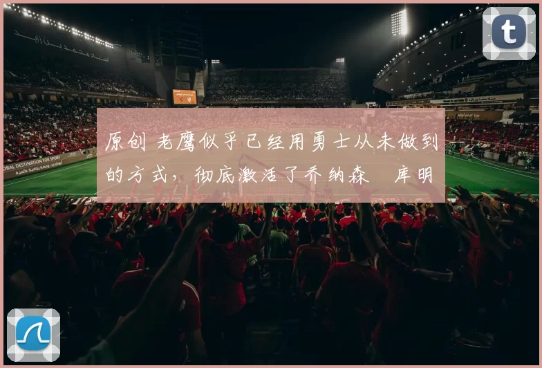 原创 老鹰似乎已经用勇士从未做到的方式,彻底激活了乔纳森・库明加