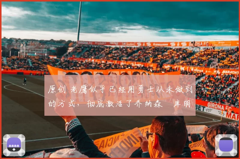 原创 老鹰似乎已经用勇士从未做到的方式,彻底激活了乔纳森・库明加