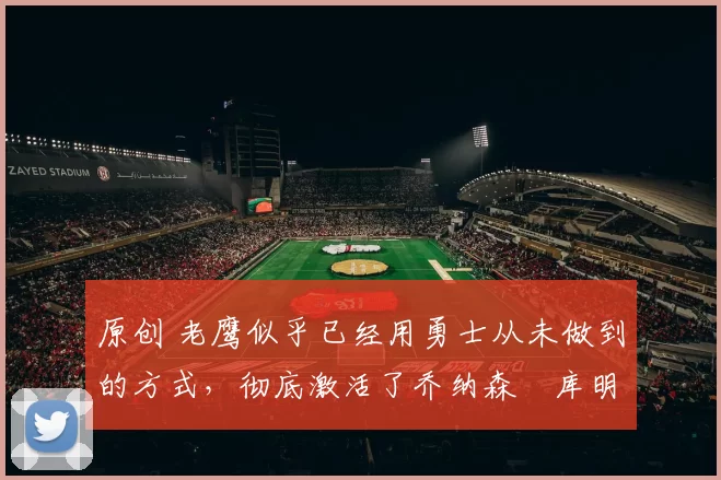 原创 老鹰似乎已经用勇士从未做到的方式,彻底激活了乔纳森・库明加