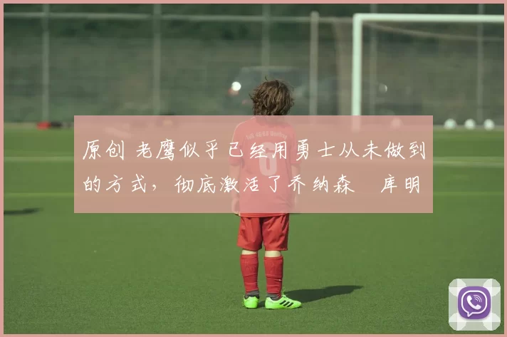 原创 老鹰似乎已经用勇士从未做到的方式,彻底激活了乔纳森・库明加