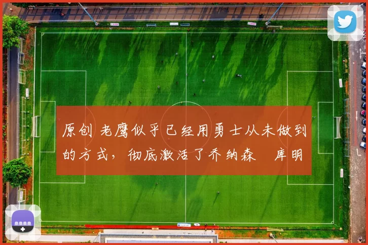 原创 老鹰似乎已经用勇士从未做到的方式，彻底激活了乔纳森・库明加