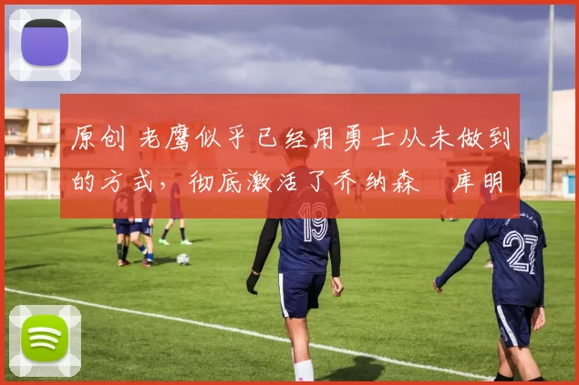 原创 老鹰似乎已经用勇士从未做到的方式，彻底激活了乔纳森・库明加