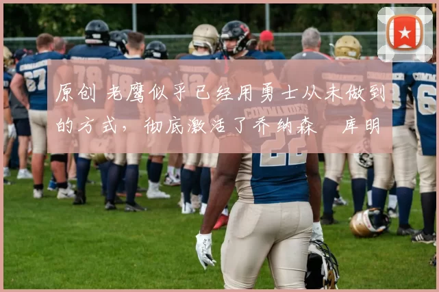 原创 老鹰似乎已经用勇士从未做到的方式,彻底激活了乔纳森・库明加