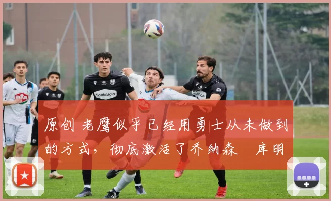 原创 老鹰似乎已经用勇士从未做到的方式，彻底激活了乔纳森・库明加