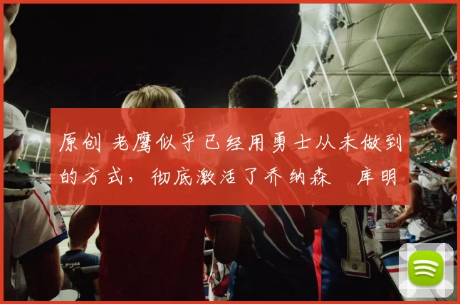 原创 老鹰似乎已经用勇士从未做到的方式,彻底激活了乔纳森・库明加