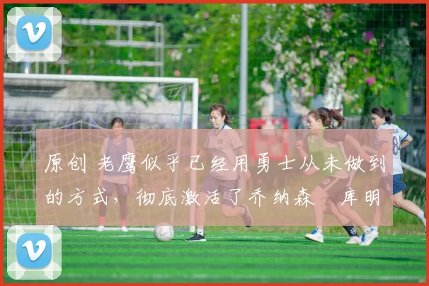 原创 老鹰似乎已经用勇士从未做到的方式,彻底激活了乔纳森・库明加