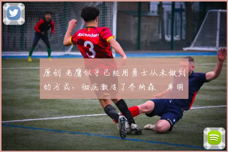 原创 老鹰似乎已经用勇士从未做到的方式，彻底激活了乔纳森・库明加