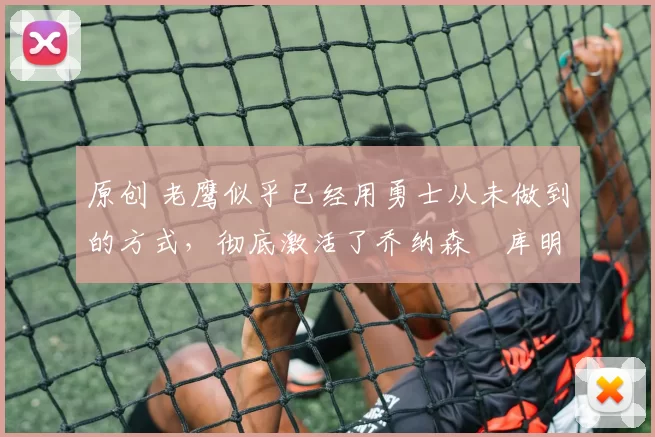 原创 老鹰似乎已经用勇士从未做到的方式,彻底激活了乔纳森・库明加