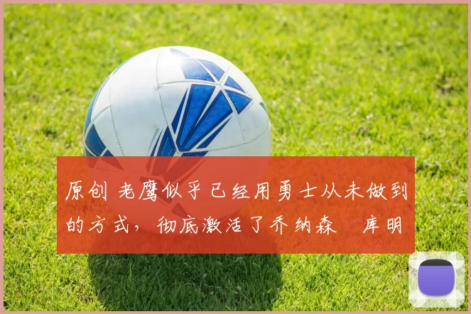 原创 老鹰似乎已经用勇士从未做到的方式,彻底激活了乔纳森・库明加