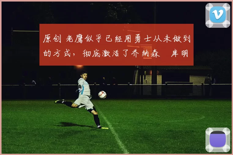 原创 老鹰似乎已经用勇士从未做到的方式，彻底激活了乔纳森・库明加